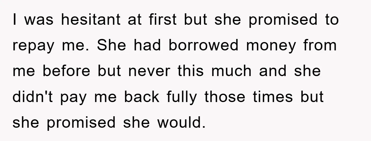 I was hesitant at first but she promised to repay me. She had borrowed money from me before but never this much and she didn't pay me back fully those...