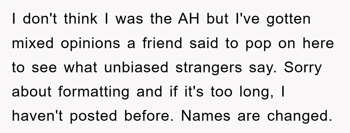 I don't think I was the AH but I've gotten mixed opinions a friend said to pop on here to see what unbiased strangers say. Sorry about formatting and if...