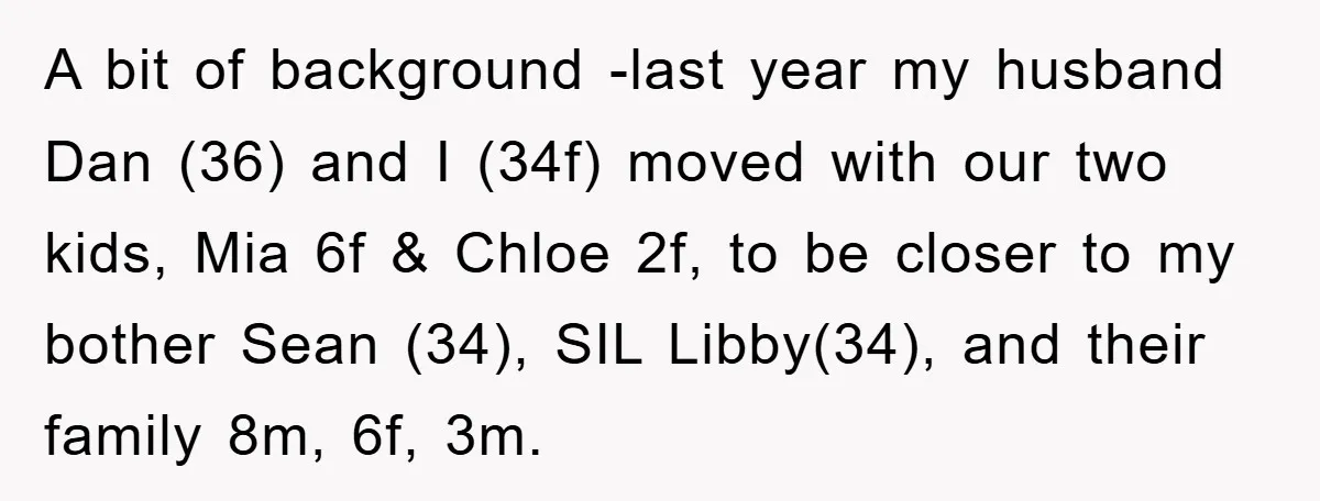 A bit of background -last year my husband Dan (36) and I (34f) moved with our two kids, Mia 6f & Chloe 2f, to be closer to my bother Sean...