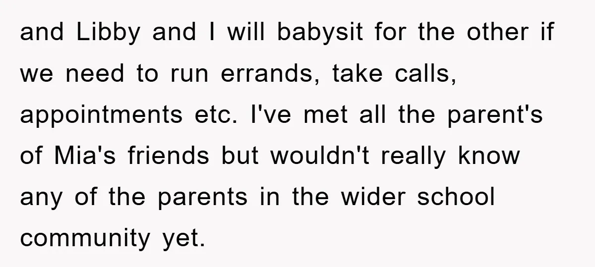 and Libby and I will babysit for the other if we need to run errands, take calls, appointments etc. I've met all the parent's of Mia's friends but wouldn't really...