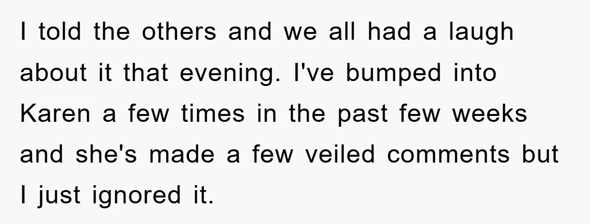 I told the others and we all had a laugh about it that evening. I've bumped into Karen a few times in the past few weeks and she's made a...