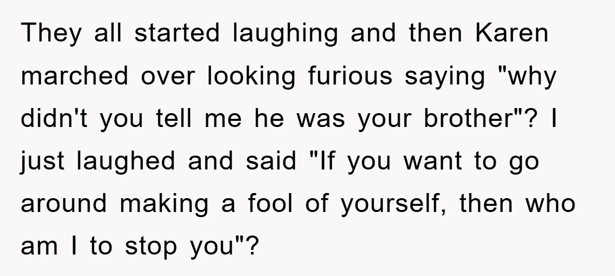 They all started laughing and then Karen marched over looking furious saying "why didn't you tell me he was your brother"? I just laughed and said "If you want to...