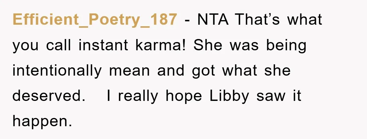 Efficient_Poetry_187 − NTA That’s what you call instant karma! She was being intentionally mean and got what she deserved. I really hope Libby saw it happen.