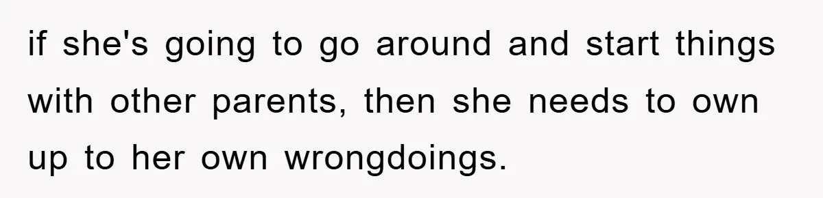 if she's going to go around and start things with other parents, then she needs to own up to her own wrongdoings.