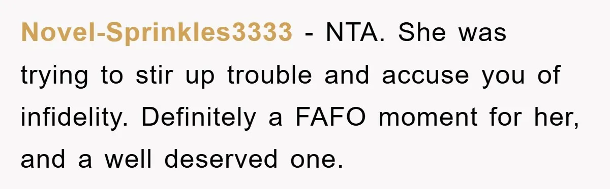 Novel-Sprinkles3333 − NTA. She was trying to stir up trouble and accuse you of infidelity. Definitely a FAFO moment for her, and a well deserved one.