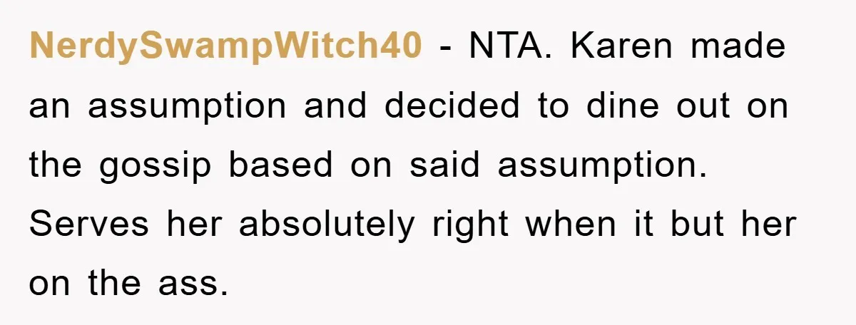 NerdySwampWitch40 − NTA. Karen made an assumption and decided to dine out on the gossip based on said assumption. Serves her absolutely right when it but her on the ass.