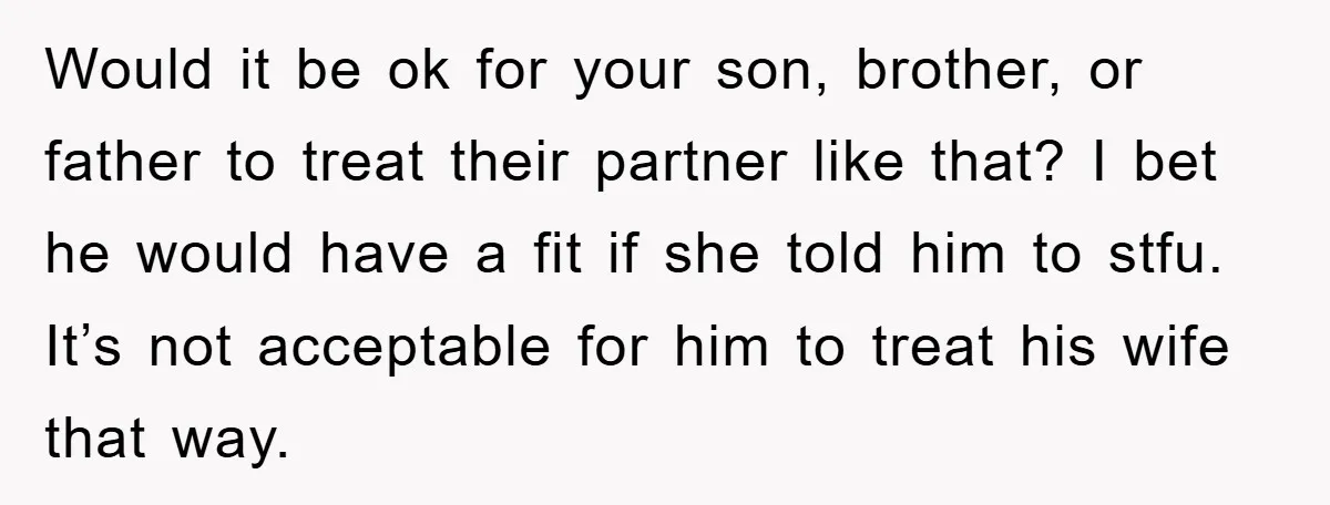 Would it be ok for your son, brother, or father to treat their partner like that? I bet he would have a fit if she told him to stfu. It’s...