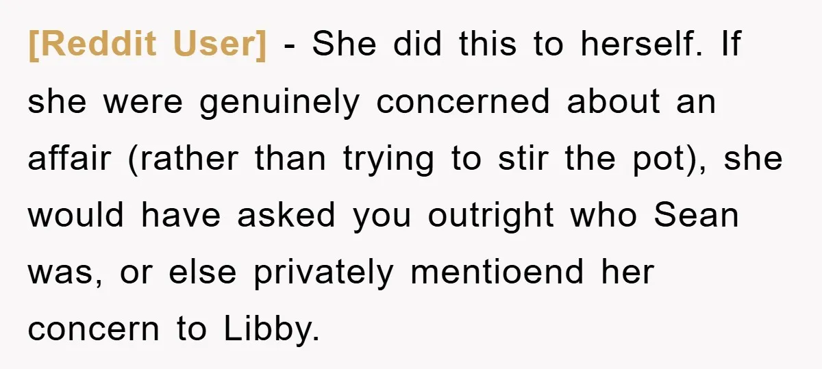 [Reddit User] − She did this to herself. If she were genuinely concerned about an affair (rather than trying to stir the pot), she would have asked you outright who...