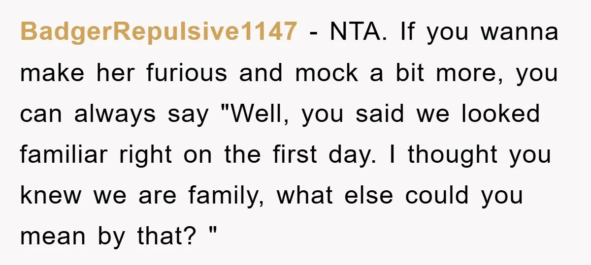BadgerRepulsive1147 − NTA. If you wanna make her furious and mock a bit more, you can always say "Well, you said we looked familiar right on the first day. I...