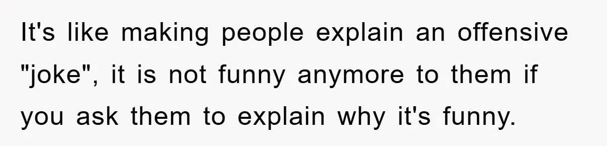 It's like making people explain an offensive "joke", it is not funny anymore to them if you ask them to explain why it's funny.