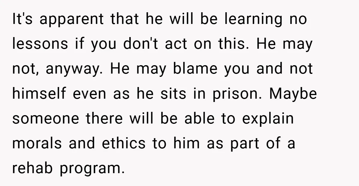 It's apparent that he will be learning no lessons if you don't act on this. He may not, anyway. He may blame you and not himself even as he sits...