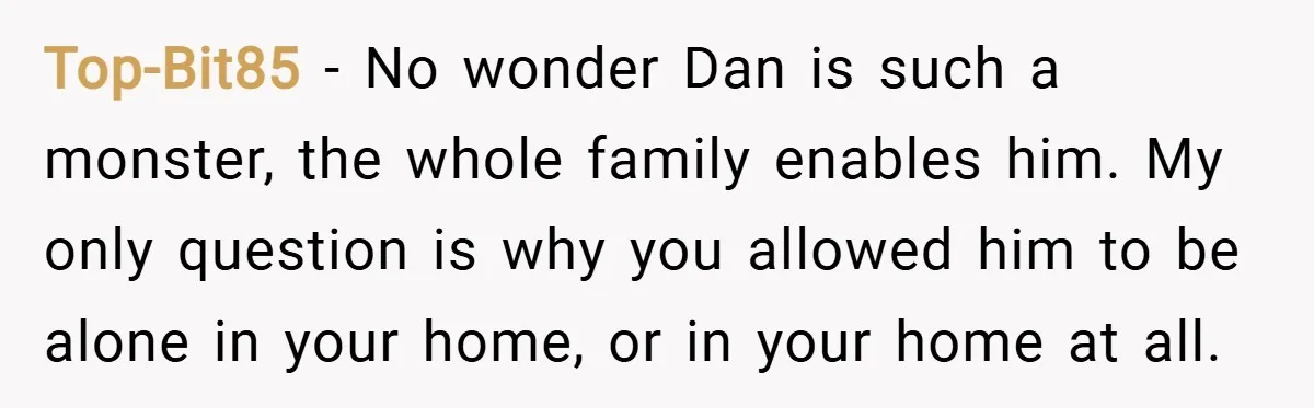 Top-Bit85 − No wonder Dan is such a monster, the whole family enables him. My only question is why you allowed him to be alone in your home, or in...