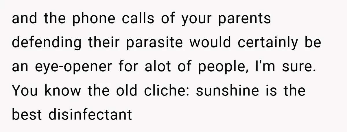 and the phone calls of your parents defending their parasite would certainly be an eye-opener for alot of people, I'm sure. You know the old cliche: sunshine is the best...