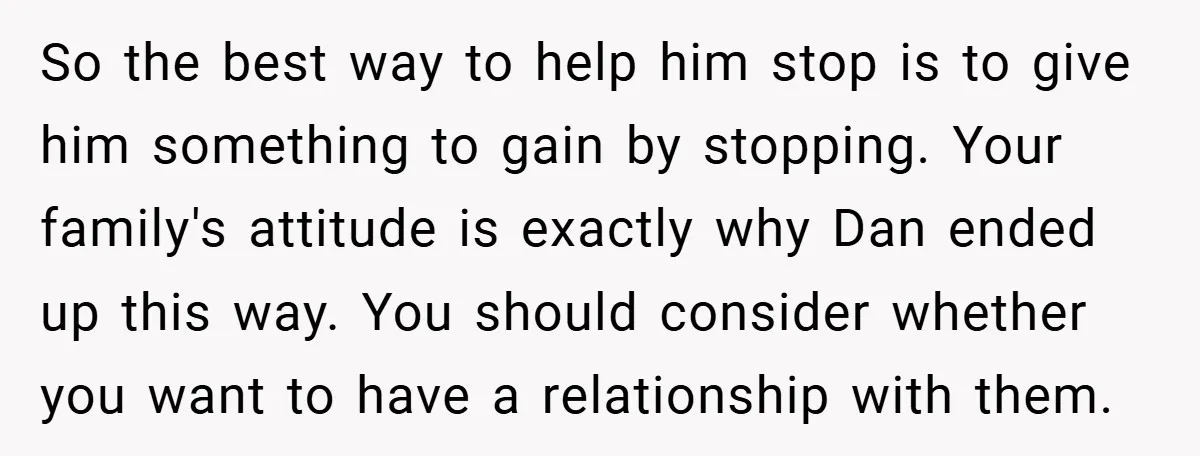 So the best way to help him stop is to give him something to gain by stopping. Your family's attitude is exactly why Dan ended up this way. You should...