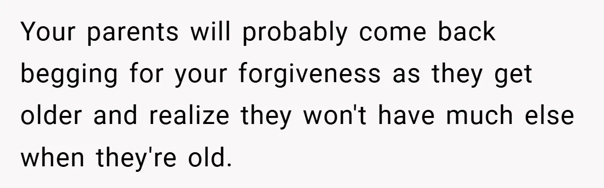 Your parents will probably come back begging for your forgiveness as they get older and realize they won't have much else when they're old.