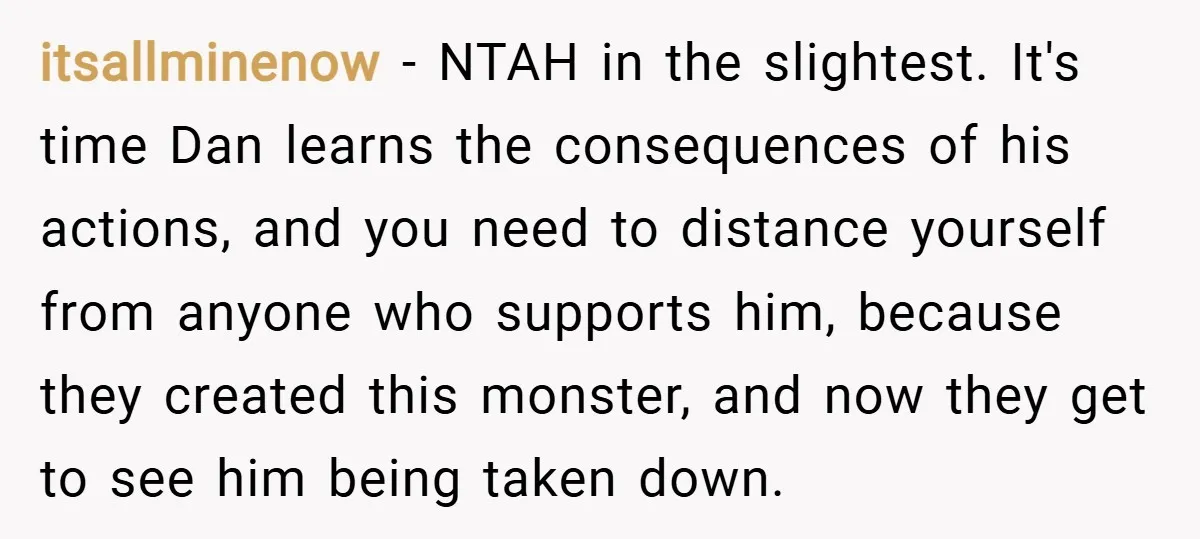 itsallminenow − NTAH in the slightest. It's time Dan learns the consequences of his actions, and you need to distance yourself from anyone who supports him, because they created this...