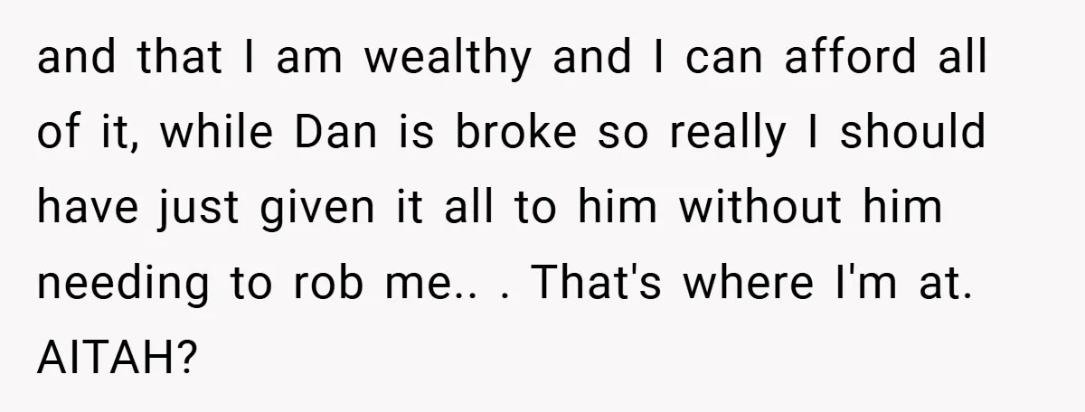 and that I am wealthy and I can afford all of it, while Dan is broke so really I should have just given it all to him without him needing...