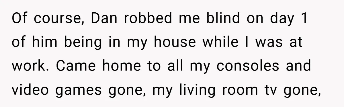 Of course, Dan robbed me blind on day 1 of him being in my house while I was at work. Came home to all my consoles and video games gone,...