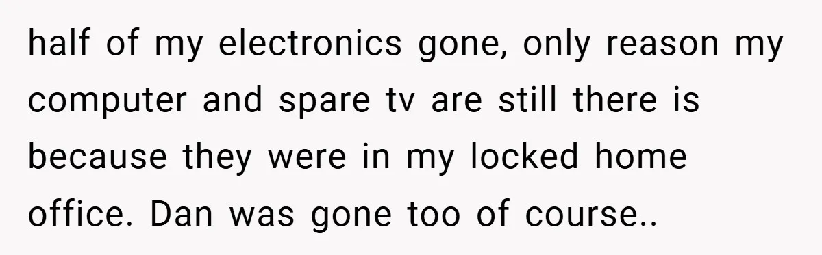 half of my electronics gone, only reason my computer and spare tv are still there is because they were in my locked home office. Dan was gone too of course.....