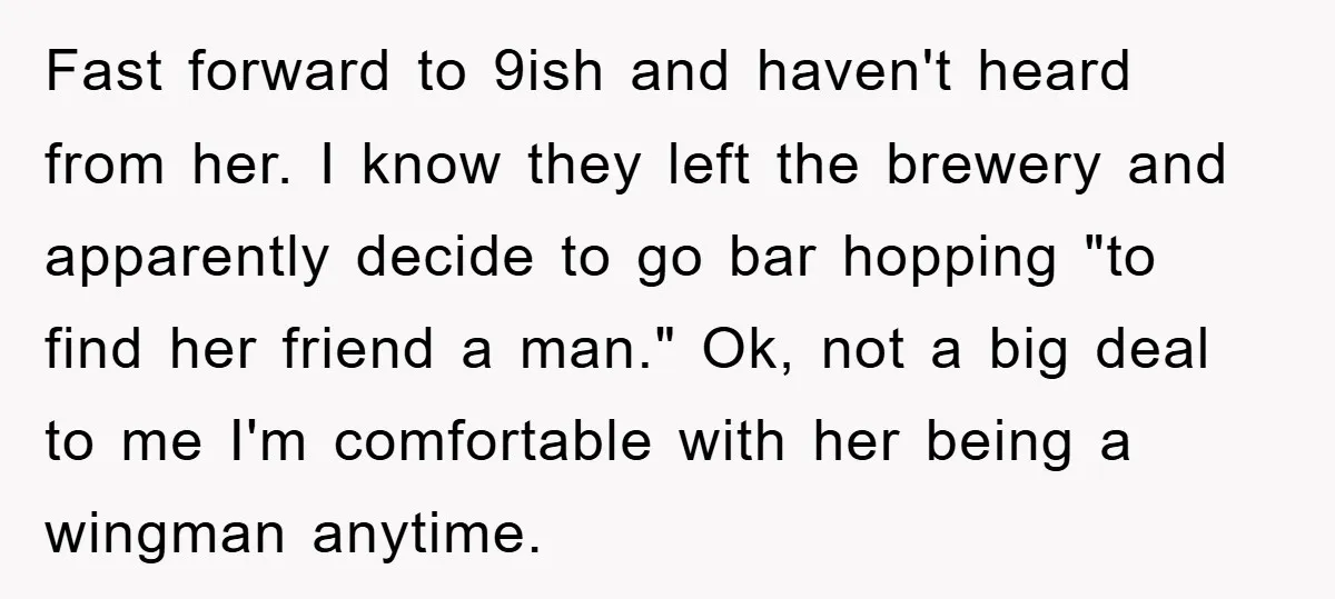 Fast forward to 9ish and haven't heard from her. I know they left the brewery and apparently decide to go bar hopping "to find her friend a man." Ok, not...