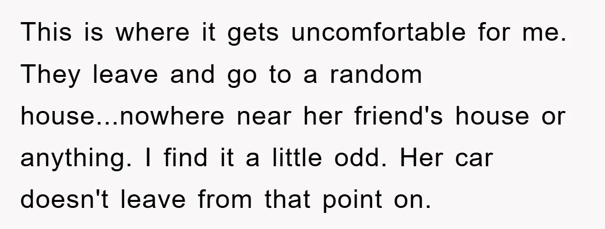 This is where it gets uncomfortable for me. They leave and go to a random house...nowhere near her friend's house or anything. I find it a little odd. Her car...