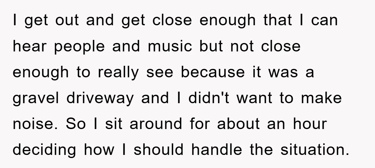 I get out and get close enough that I can hear people and music but not close enough to really see because it was a gravel driveway and I didn't...
