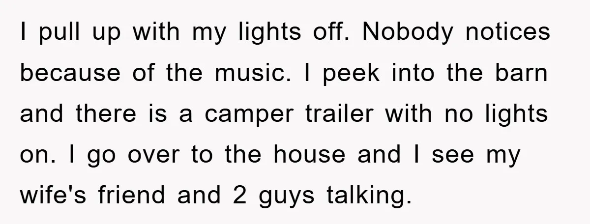 I pull up with my lights off. Nobody notices because of the music. I peek into the barn and there is a camper trailer with no lights on. I go...