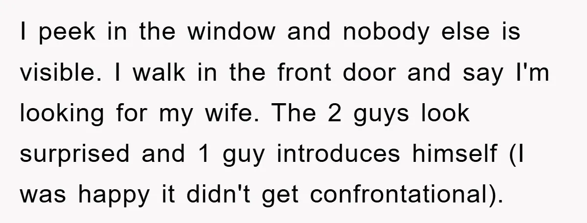 I peek in the window and nobody else is visible. I walk in the front door and say I'm looking for my wife. The 2 guys look surprised and 1...