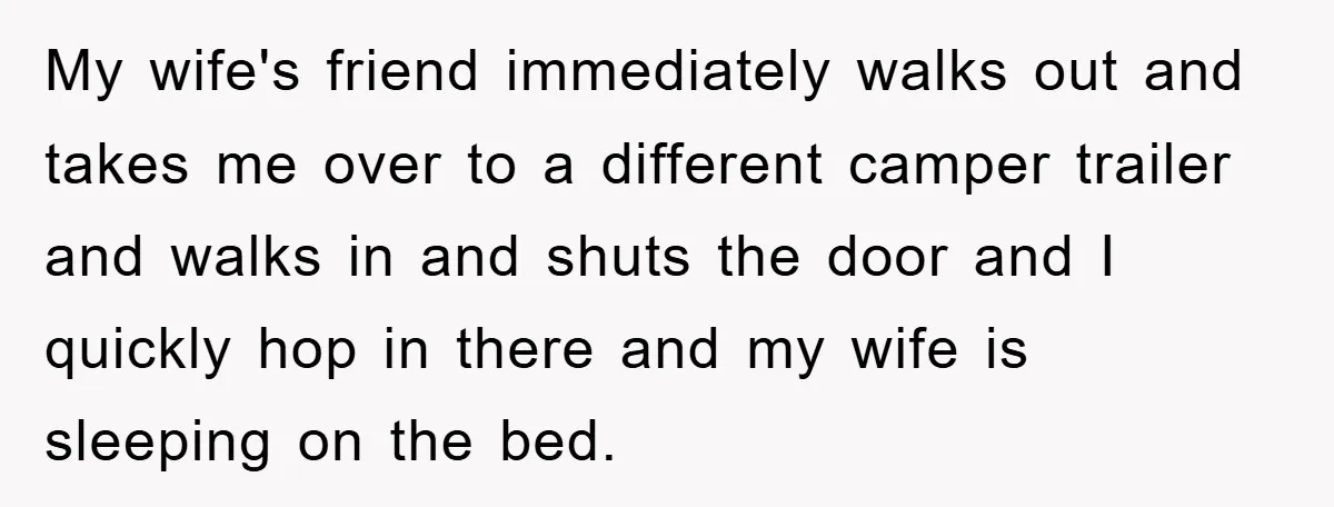My wife's friend immediately walks out and takes me over to a different camper trailer and walks in and shuts the door and I quickly hop in there and my...