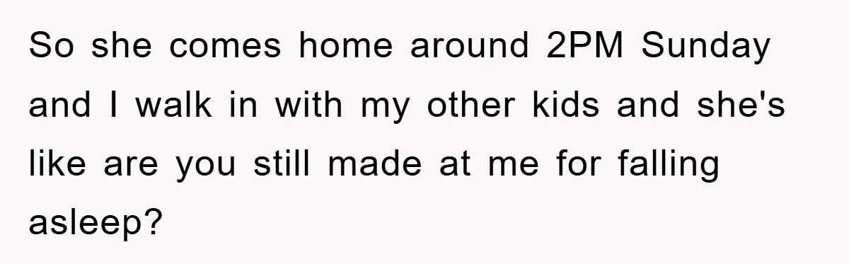So she comes home around 2PM Sunday and I walk in with my other kids and she's like are you still made at me for falling asleep?