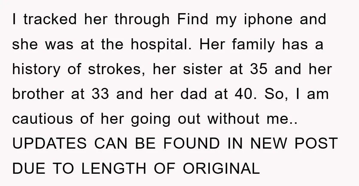 I tracked her through Find my iphone and she was at the hospital. Her family has a history of strokes, her sister at 35 and her brother at 33 and...