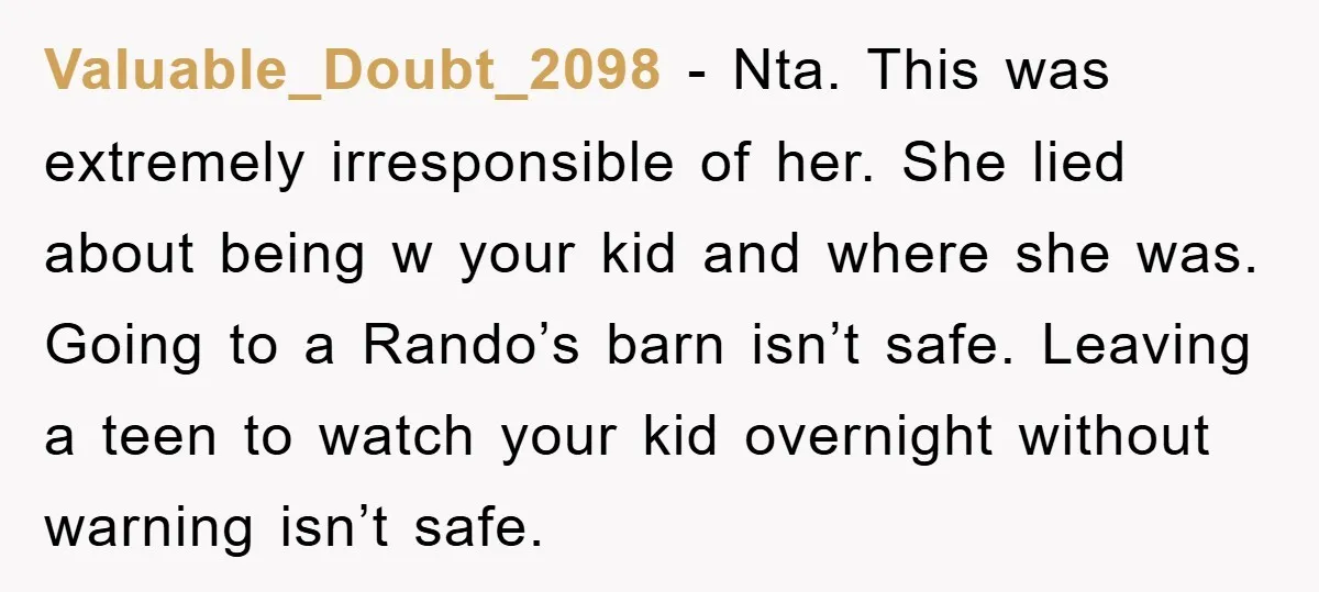 Valuable_Doubt_2098 − Nta. This was extremely irresponsible of her. She lied about being w your kid and where she was. Going to a Rando’s barn isn’t safe. Leaving a teen...