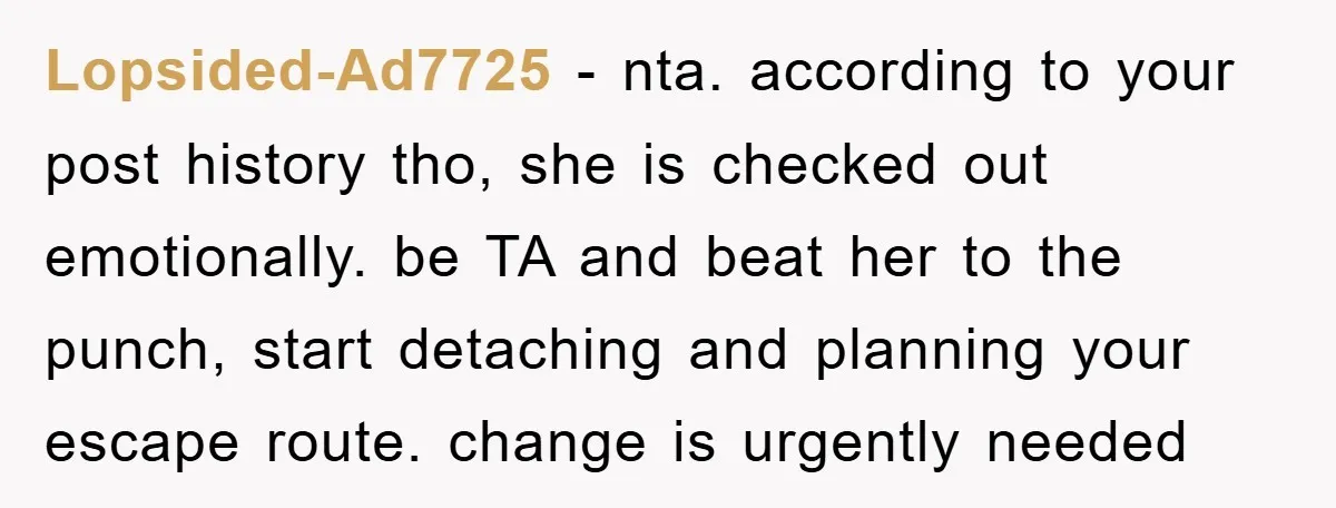 Lopsided-Ad7725 − nta. according to your post history tho, she is checked out emotionally. be TA and beat her to the punch, start detaching and planning your escape route. change...
