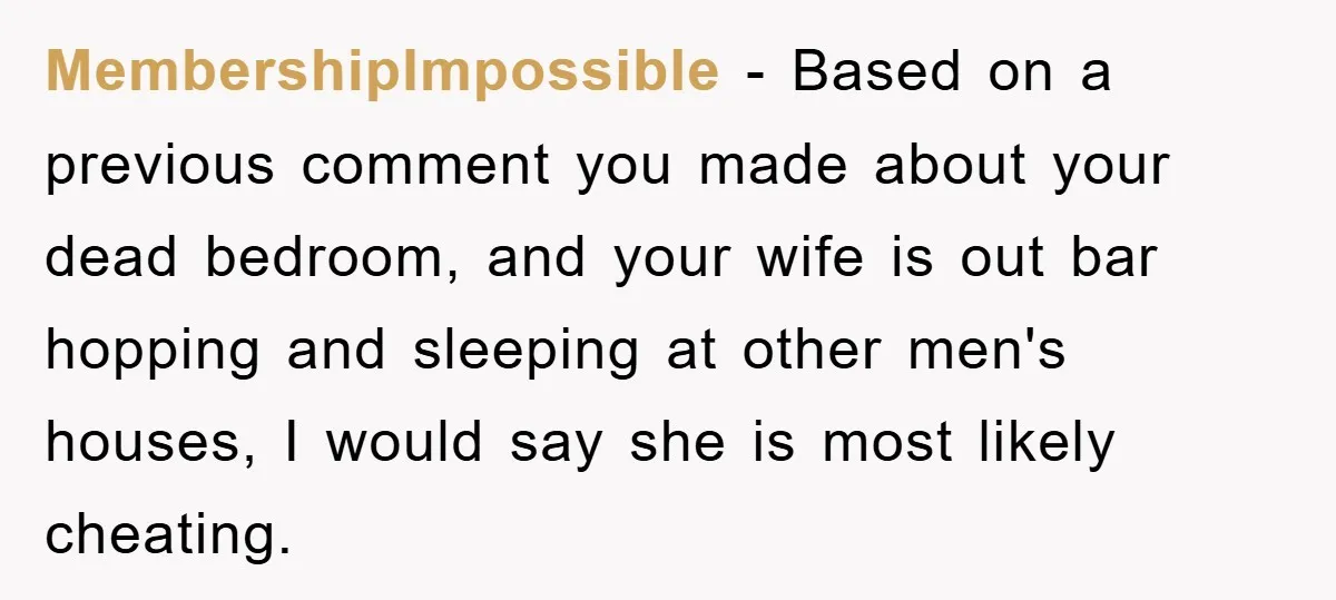 MembershipImpossible − Based on a previous comment you made about your dead bedroom, and your wife is out bar hopping and sleeping at other men's houses, I would say she...