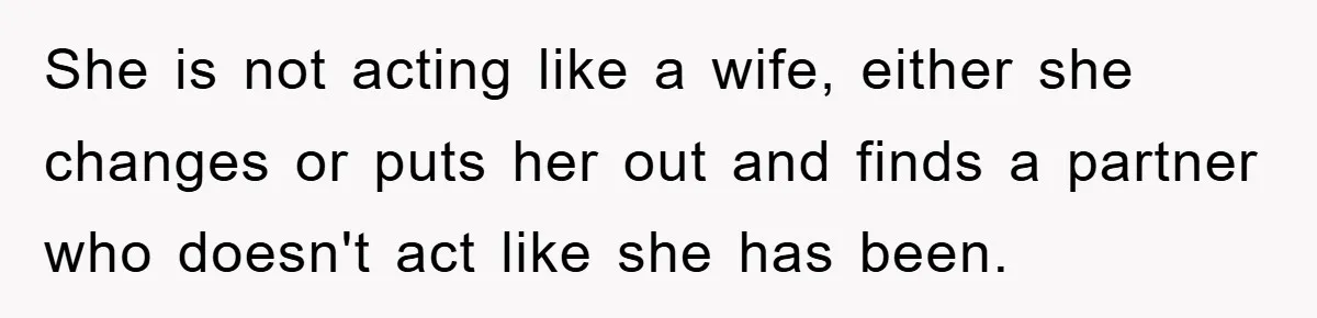 She is not acting like a wife, either she changes or puts her out and finds a partner who doesn't act like she has been.