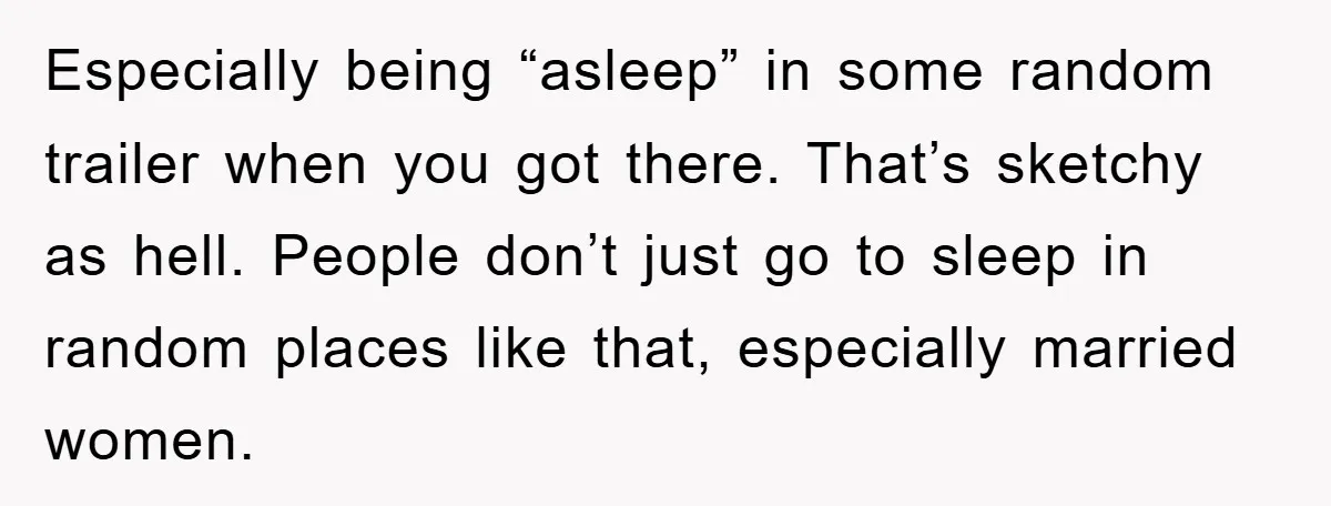 Especially being “asleep” in some random trailer when you got there. That’s sketchy as hell. People don’t just go to sleep in random places like that, especially married women.