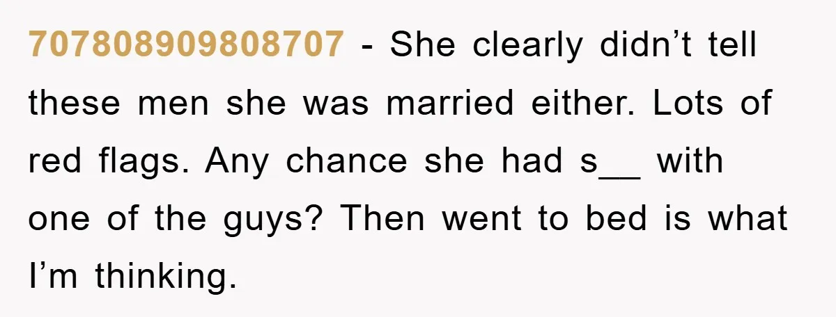 707808909808707 − She clearly didn’t tell these men she was married either. Lots of red flags. Any chance she had s__ with one of the guys? Then went to bed...