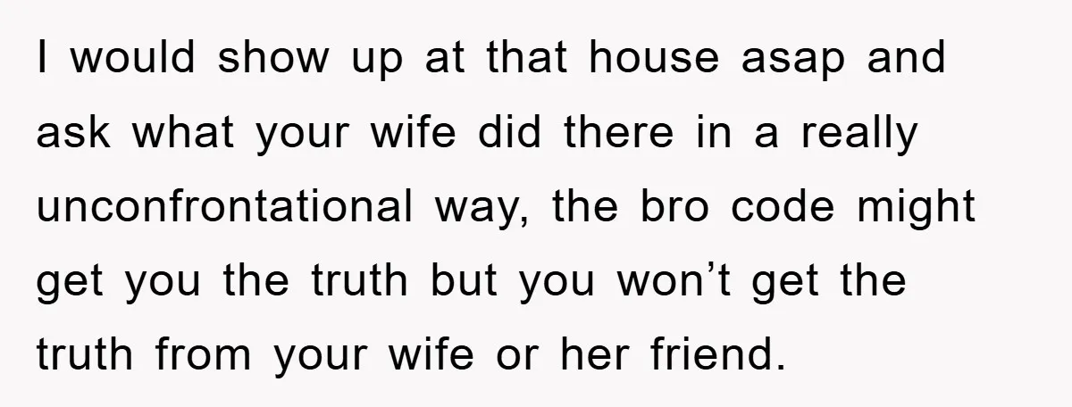 I would show up at that house asap and ask what your wife did there in a really unconfrontational way, the bro code might get you the truth but you...