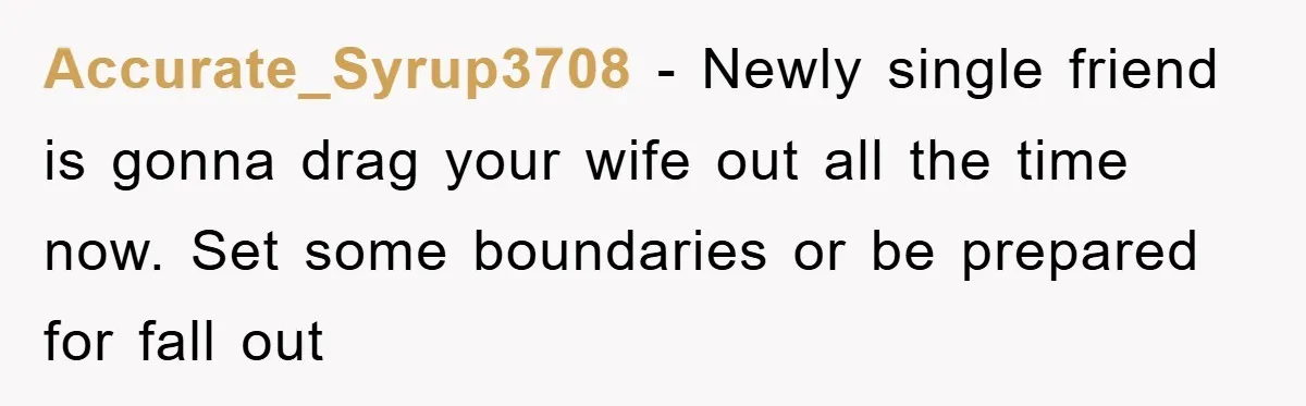 Accurate_Syrup3708 − Newly single friend is gonna drag your wife out all the time now. Set some boundaries or be prepared for fall out