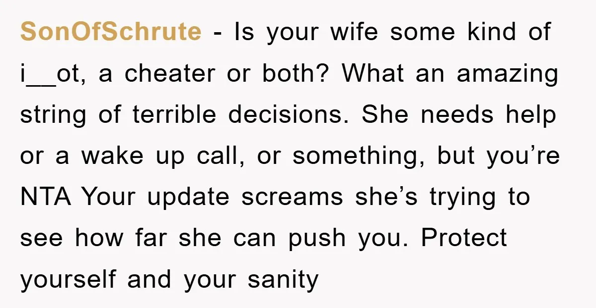 SonOfSchrute − Is your wife some kind of i__ot, a cheater or both? What an amazing string of terrible decisions. She needs help or a wake up call, or something,...