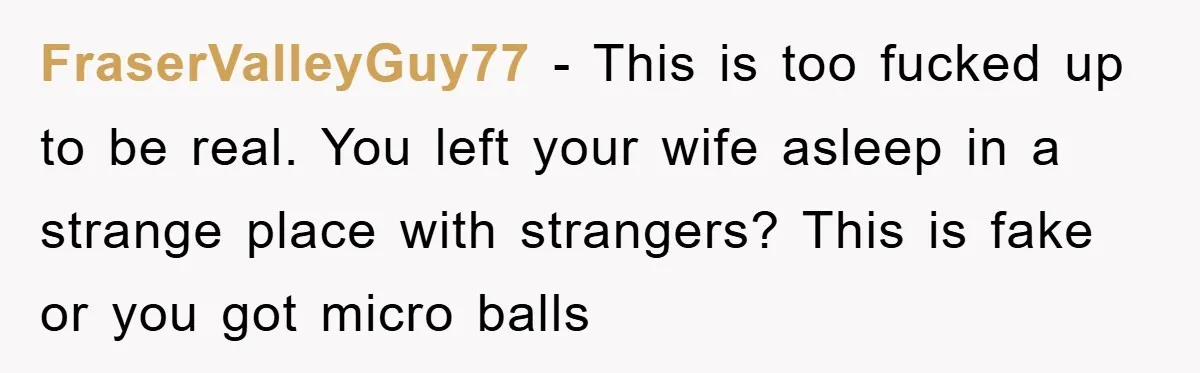FraserValleyGuy77 − This is too fucked up to be real. You left your wife asleep in a strange place with strangers? This is fake or you got micro balls