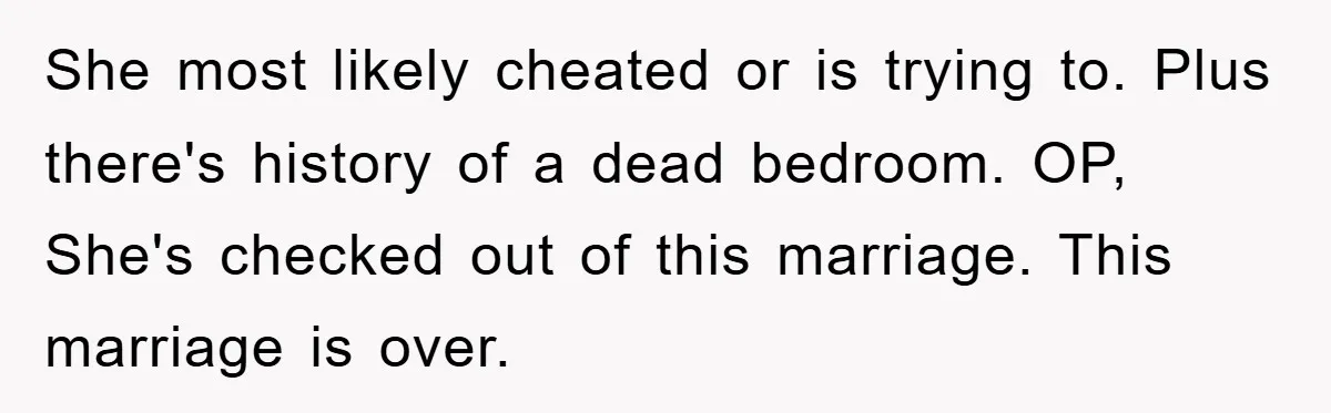 She most likely cheated or is trying to. Plus there's history of a dead bedroom. OP, She's checked out of this marriage. This marriage is over.