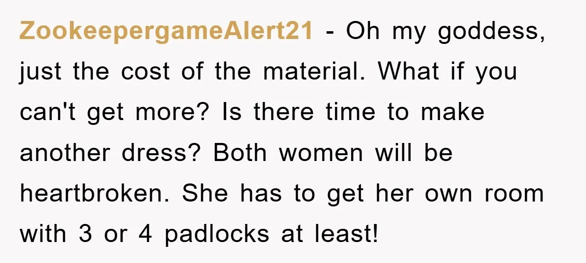 ZookeepergameAlert21 − Oh my goddess, just the cost of the material. What if you can't get more? Is there time to make another dress? Both women will be heartbroken. She...