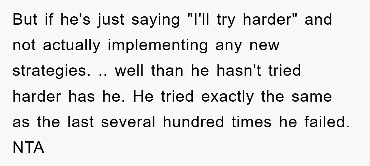 But if he's just saying "I'll try harder" and not actually implementing any new strategies. .. well than he hasn't tried harder has he. He tried exactly the same as...