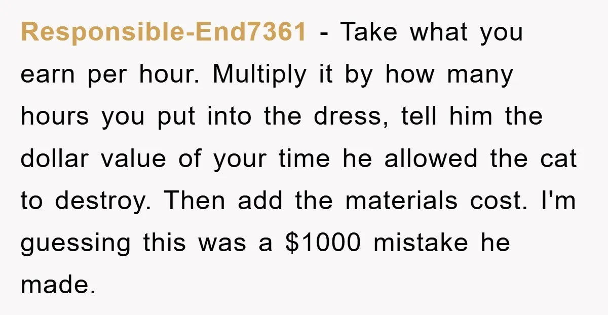 Responsible-End7361 − Take what you earn per hour. Multiply it by how many hours you put into the dress, tell him the dollar value of your time he allowed the...