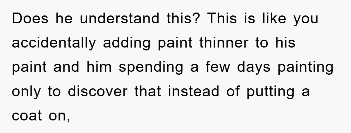 Does he understand this? This is like you accidentally adding paint thinner to his paint and him spending a few days painting only to discover that instead of putting a...