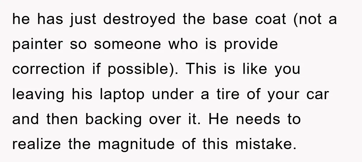 he has just destroyed the base coat (not a painter so someone who is provide correction if possible). This is like you leaving his laptop under a tire of your...