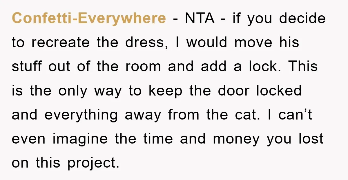 Confetti-Everywhere − NTA - if you decide to recreate the dress, I would move his stuff out of the room and add a lock. This is the only way to...