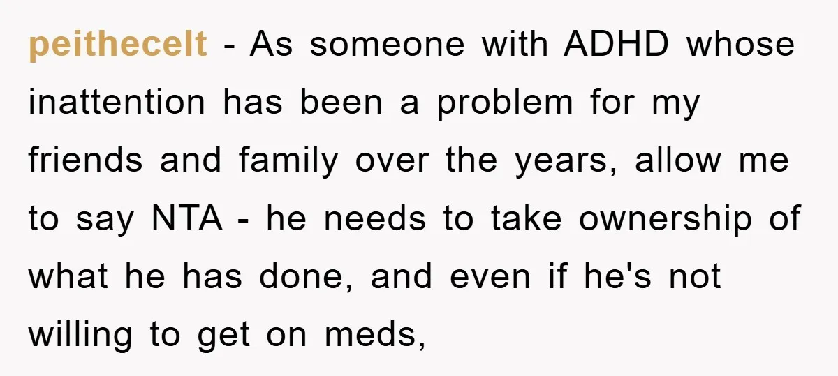 peithecelt − As someone with ADHD whose inattention has been a problem for my friends and family over the years, allow me to say NTA - he needs to take...