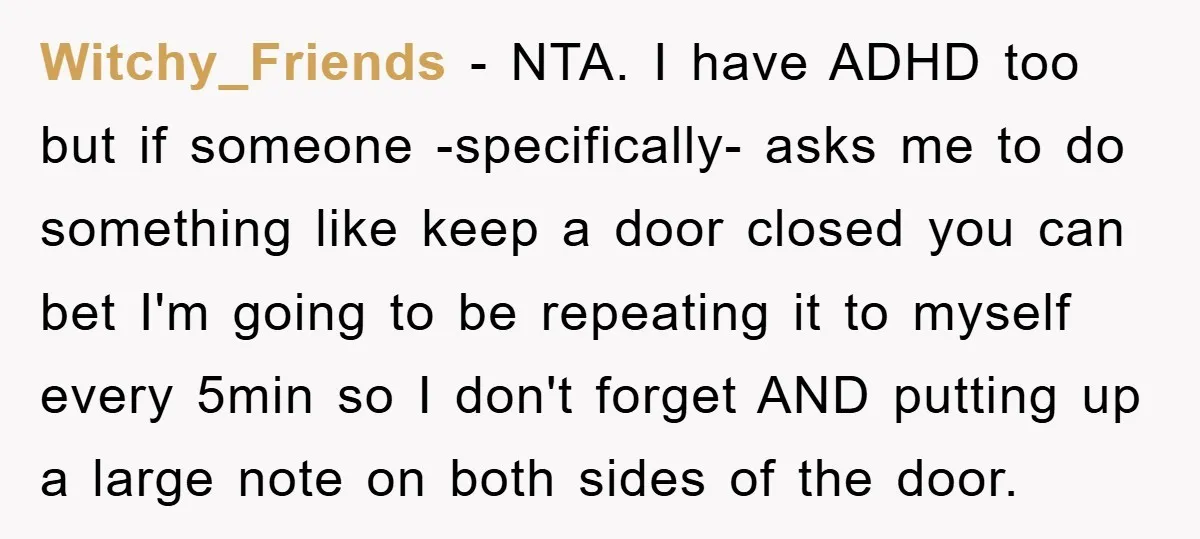 Witchy_Friends − NTA. I have ADHD too but if someone -specifically- asks me to do something like keep a door closed you can bet I'm going to be repeating it...